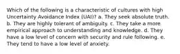 Which of the following is a characteristic of cultures with high Uncertainty Avoidance Index (UAI)? a. They seek absolute truth. b. They are highly tolerant of ambiguity. c. They take a more empirical approach to understanding and knowledge. d. They have a low level of concern with security and rule following. e. They tend to have a low level of anxiety.