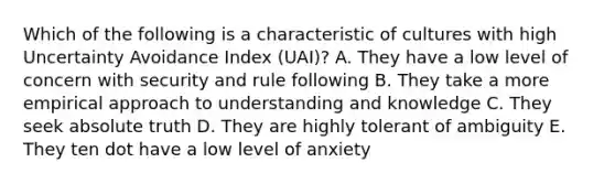 Which of the following is a characteristic of cultures with high Uncertainty Avoidance Index (UAI)? A. They have a low level of concern with security and rule following B. They take a more empirical approach to understanding and knowledge C. They seek absolute truth D. They are highly tolerant of ambiguity E. They ten dot have a low level of anxiety