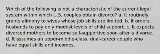 Which of the following is not a characteristic of the current legal system within which U.S. couples obtain divorce? a. It routinely grants alimony to wives whose job skills are limited. b. It orders husbands to pay only modest levels of child support. c. It expects divorced mothers to become self-supportive soon after a divorce. d. It assumes an upper-middle-class, dual-career couple who have equal skills and incomes.