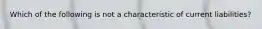 Which of the following is not a characteristic of current liabilities?