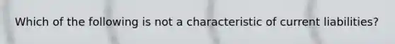 Which of the following is not a characteristic of current liabilities?