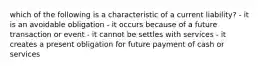 which of the following is a characteristic of a current liability? - it is an avoidable obligation - it occurs because of a future transaction or event - it cannot be settles with services - it creates a present obligation for future payment of cash or services