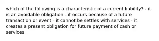 which of the following is a characteristic of a current liability? - it is an avoidable obligation - it occurs because of a future transaction or event - it cannot be settles with services - it creates a present obligation for future payment of cash or services