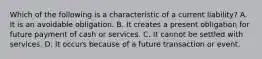 Which of the following is a characteristic of a current​ liability? A. It is an avoidable obligation. B. It creates a present obligation for future payment of cash or services. C. It cannot be settled with services. D. It occurs because of a future transaction or event.