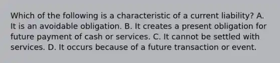 Which of the following is a characteristic of a current​ liability? A. It is an avoidable obligation. B. It creates a present obligation for future payment of cash or services. C. It cannot be settled with services. D. It occurs because of a future transaction or event.