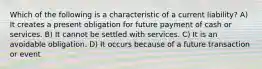 Which of the following is a characteristic of a current liability? A) It creates a present obligation for future payment of cash or services. B) It cannot be settled with services. C) It is an avoidable obligation. D) It occurs because of a future transaction or event