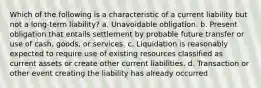 Which of the following is a characteristic of a current liability but not a long-term liability? a. Unavoidable obligation. b. Present obligation that entails settlement by probable future transfer or use of cash, goods, or services. c. Liquidation is reasonably expected to require use of existing resources classified as current assets or create other current liabilities. d. Transaction or other event creating the liability has already occurred