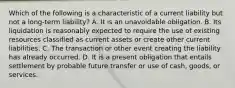 Which of the following is a characteristic of a current liability but not a long-term liability? A. It is an unavoidable obligation. B. Its liquidation is reasonably expected to require the use of existing resources classified as current assets or create other current liabilities. C. The transaction or other event creating the liability has already occurred. D. It is a present obligation that entails settlement by probable future transfer or use of cash, goods, or services.