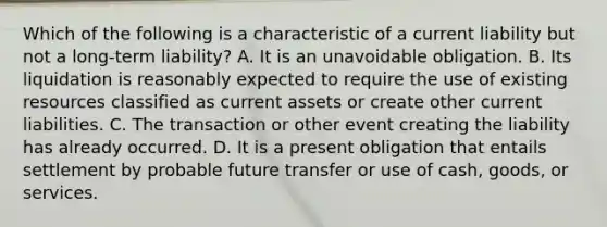 Which of the following is a characteristic of a current liability but not a long-term liability? A. It is an unavoidable obligation. B. Its liquidation is reasonably expected to require the use of existing resources classified as current assets or create other current liabilities. C. The transaction or other event creating the liability has already occurred. D. It is a present obligation that entails settlement by probable future transfer or use of cash, goods, or services.