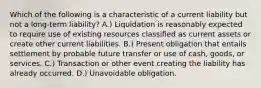 Which of the following is a characteristic of a current liability but not a long-term liability? A.) Liquidation is reasonably expected to require use of existing resources classified as current assets or create other current liabilities. B.) Present obligation that entails settlement by probable future transfer or use of cash, goods, or services. C.) Transaction or other event creating the liability has already occurred. D.) Unavoidable obligation.