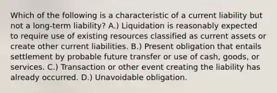 Which of the following is a characteristic of a current liability but not a long-term liability? A.) Liquidation is reasonably expected to require use of existing resources classified as current assets or create other current liabilities. B.) Present obligation that entails settlement by probable future transfer or use of cash, goods, or services. C.) Transaction or other event creating the liability has already occurred. D.) Unavoidable obligation.