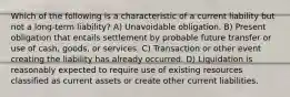 Which of the following is a characteristic of a current liability but not a long-term liability? A) Unavoidable obligation. B) Present obligation that entails settlement by probable future transfer or use of cash, goods, or services. C) Transaction or other event creating the liability has already occurred. D) Liquidation is reasonably expected to require use of existing resources classified as current assets or create other current liabilities.