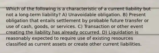 Which of the following is a characteristic of a current liability but not a long-term liability? A) Unavoidable obligation. B) Present obligation that entails settlement by probable future transfer or use of cash, goods, or services. C) Transaction or other event creating the liability has already occurred. D) Liquidation is reasonably expected to require use of existing resources classified as current assets or create other current liabilities.