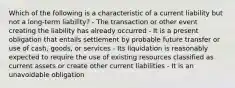 Which of the following is a characteristic of a current liability but not a long-term liability? - The transaction or other event creating the liability has already occurred - It is a present obligation that entails settlement by probable future transfer or use of cash, goods, or services - Its liquidation is reasonably expected to require the use of existing resources classified as current assets or create other current liabilities - It is an unavoidable obligation