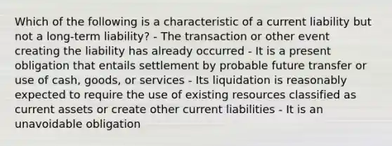 Which of the following is a characteristic of a current liability but not a long-term liability? - The transaction or other event creating the liability has already occurred - It is a present obligation that entails settlement by probable future transfer or use of cash, goods, or services - Its liquidation is reasonably expected to require the use of existing resources classified as current assets or create other current liabilities - It is an unavoidable obligation