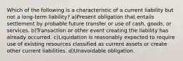 Which of the following is a characteristic of a current liability but not a long-term liability? a)Present obligation that entails settlement by probable future transfer or use of cash, goods, or services. b)Transaction or other event creating the liability has already occurred. c)Liquidation is reasonably expected to require use of existing resources classified as current assets or create other current liabilities. d)Unavoidable obligation.