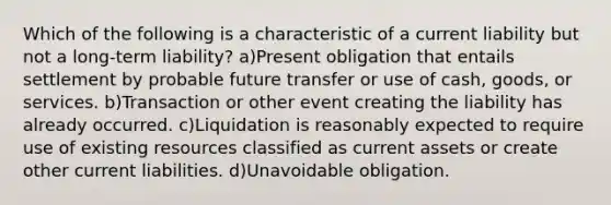 Which of the following is a characteristic of a current liability but not a long-term liability? a)Present obligation that entails settlement by probable future transfer or use of cash, goods, or services. b)Transaction or other event creating the liability has already occurred. c)Liquidation is reasonably expected to require use of existing resources classified as current assets or create other current liabilities. d)Unavoidable obligation.