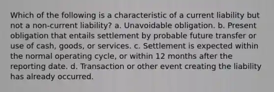 Which of the following is a characteristic of a current liability but not a non-current liability? a. Unavoidable obligation. b. Present obligation that entails settlement by probable future transfer or use of cash, goods, or services. c. Settlement is expected within the normal operating cycle, or within 12 months after the reporting date. d. Transaction or other event creating the liability has already occurred.