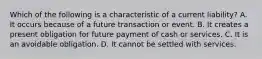 Which of the following is a characteristic of a current​ liability? A. It occurs because of a future transaction or event. B. It creates a present obligation for future payment of cash or services. C. It is an avoidable obligation. D. It cannot be settled with services.