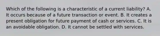 Which of the following is a characteristic of a current​ liability? A. It occurs because of a future transaction or event. B. It creates a present obligation for future payment of cash or services. C. It is an avoidable obligation. D. It cannot be settled with services.