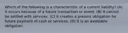 Which of the following is a characteristic of a current​ liability? (A) It occurs because of a future transaction or event. (B) It cannot be settled with services. (C) It creates a present obligation for future payment of cash or services. (D) It is an avoidable obligation.