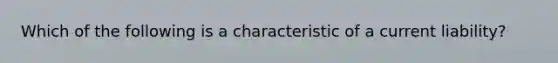 Which of the following is a characteristic of a current liability?