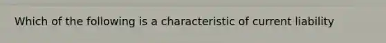 Which of the following is a characteristic of current liability