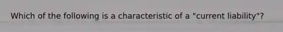 Which of the following is a characteristic of a "current liability"?