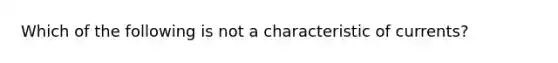 Which of the following is not a characteristic of currents?