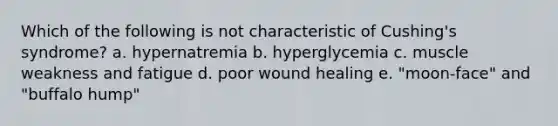 Which of the following is not characteristic of Cushing's syndrome? a. hypernatremia b. hyperglycemia c. muscle weakness and fatigue d. poor wound healing e. "moon-face" and "buffalo hump"