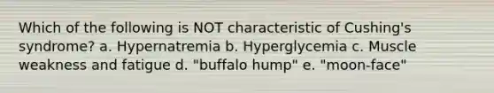 Which of the following is NOT characteristic of Cushing's syndrome? a. Hypernatremia b. Hyperglycemia c. Muscle weakness and fatigue d. "buffalo hump" e. "moon-face"