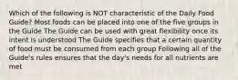 Which of the following is NOT characteristic of the Daily Food Guide? Most foods can be placed into one of the five groups in the Guide The Guide can be used with great flexibility once its intent is understood The Guide specifies that a certain quantity of food must be consumed from each group Following all of the Guide's rules ensures that the day's needs for all nutrients are met