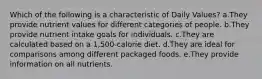 Which of the following is a characteristic of Daily Values? a.They provide nutrient values for different categories of people. b.They provide nutrient intake goals for individuals. c.They are calculated based on a 1,500-calorie diet. d.They are ideal for comparisons among different packaged foods. e.They provide information on all nutrients.