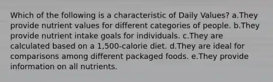 Which of the following is a characteristic of Daily Values? a.They provide nutrient values for different categories of people. b.They provide nutrient intake goals for individuals. c.They are calculated based on a 1,500-calorie diet. d.They are ideal for comparisons among different packaged foods. e.They provide information on all nutrients.