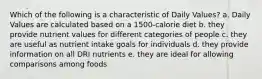 Which of the following is a characteristic of Daily Values? a. Daily Values are calculated based on a 1500-calorie diet b. they provide nutrient values for different categories of people c. they are useful as nutrient intake goals for individuals d. they provide information on all DRI nutrients e. they are ideal for allowing comparisons among foods