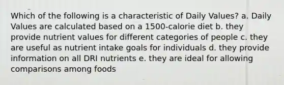 Which of the following is a characteristic of Daily Values? a. Daily Values are calculated based on a 1500-calorie diet b. they provide nutrient values for different categories of people c. they are useful as nutrient intake goals for individuals d. they provide information on all DRI nutrients e. they are ideal for allowing comparisons among foods