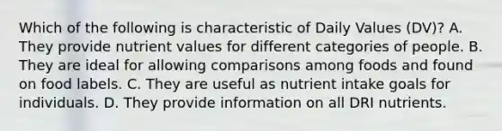 Which of the following is characteristic of Daily Values (DV)? A. They provide nutrient values for different categories of people. B. They are ideal for allowing comparisons among foods and found on food labels. C. They are useful as nutrient intake goals for individuals. D. They provide information on all DRI nutrients.