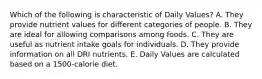 Which of the following is characteristic of Daily Values?​ A. ​They provide nutrient values for different categories of people. B. ​They are ideal for allowing comparisons among foods. C. ​They are useful as nutrient intake goals for individuals. D. ​They provide information on all DRI nutrients. E. ​Daily Values are calculated based on a 1500-calorie diet.