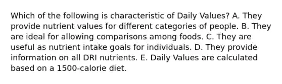 Which of the following is characteristic of Daily Values?​ A. ​They provide nutrient values for different categories of people. B. ​They are ideal for allowing comparisons among foods. C. ​They are useful as nutrient intake goals for individuals. D. ​They provide information on all DRI nutrients. E. ​Daily Values are calculated based on a 1500-calorie diet.