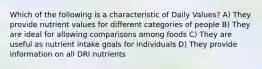 Which of the following is a characteristic of Daily Values? A) They provide nutrient values for different categories of people B) They are ideal for allowing comparisons among foods C) They are useful as nutrient intake goals for individuals D) They provide information on all DRI nutrients