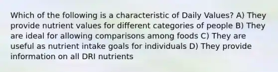 Which of the following is a characteristic of Daily Values? A) They provide nutrient values for different categories of people B) They are ideal for allowing comparisons among foods C) They are useful as nutrient intake goals for individuals D) They provide information on all DRI nutrients