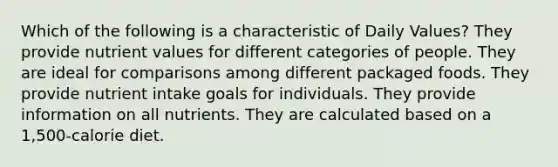 Which of the following is a characteristic of Daily Values? They provide nutrient values for different categories of people. They are ideal for comparisons among different packaged foods. They provide nutrient intake goals for individuals. They provide information on all nutrients. They are calculated based on a 1,500-calorie diet.