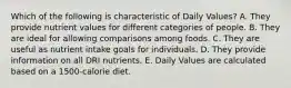 Which of the following is characteristic of Daily Values?​ A. They provide nutrient values for different categories of people. B. ​They are ideal for allowing comparisons among foods. C. ​They are useful as nutrient intake goals for individuals. D. ​They provide information on all DRI nutrients. E. ​Daily Values are calculated based on a 1500-calorie diet.