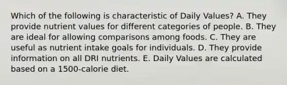 Which of the following is characteristic of Daily Values?​ A. They provide nutrient values for different categories of people. B. ​They are ideal for allowing comparisons among foods. C. ​They are useful as nutrient intake goals for individuals. D. ​They provide information on all DRI nutrients. E. ​Daily Values are calculated based on a 1500-calorie diet.