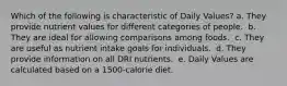 Which of the following is characteristic of Daily Values?​ a. They provide nutrient values for different categories of people. ​ b. They are ideal for allowing comparisons among foods. ​ c. They are useful as nutrient intake goals for individuals. ​ d. They provide information on all DRI nutrients. ​ e. Daily Values are calculated based on a 1500-calorie diet.