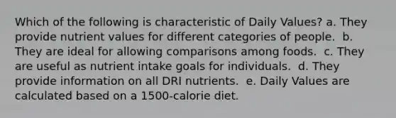 Which of the following is characteristic of Daily Values?​ a. They provide nutrient values for different categories of people. ​ b. They are ideal for allowing comparisons among foods. ​ c. They are useful as nutrient intake goals for individuals. ​ d. They provide information on all DRI nutrients. ​ e. Daily Values are calculated based on a 1500-calorie diet.