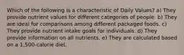 Which of the following is a characteristic of Daily Values? a) They provide nutrient values for different categories of people. b) They are ideal for comparisons among different packaged foods. c) They provide nutrient intake goals for individuals. d) They provide information on all nutrients. e) They are calculated based on a 1,500-calorie diet.