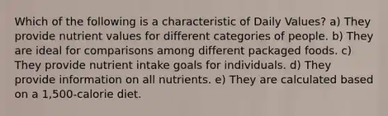 Which of the following is a characteristic of Daily Values? a) They provide nutrient values for different categories of people. b) They are ideal for comparisons among different packaged foods. c) They provide nutrient intake goals for individuals. d) They provide information on all nutrients. e) They are calculated based on a 1,500-calorie diet.