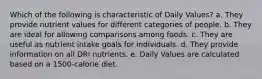 Which of the following is characteristic of Daily Values? a. They provide nutrient values for different categories of people. b. They are ideal for allowing comparisons among foods. c. They are useful as nutrient intake goals for individuals. d. They provide information on all DRI nutrients. e. Daily Values are calculated based on a 1500-calorie diet.