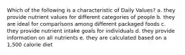 Which of the following is a characteristic of Daily Values? a. they provide nutrient values for different categories of people b. they are ideal for comparisons among different packaged foods c. they provide nutrient intake goals for individuals d. they provide information on all nutrients e. they are calculated based on a 1,500 calorie diet